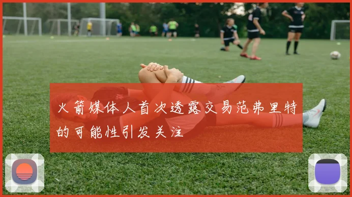 火箭媒体人首次透露交易范弗里特的可能性引发关注