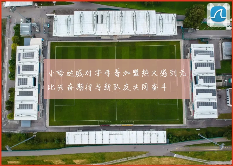 小哈达威对字母哥加盟热火感到无比兴奋期待与新队友共同奋斗