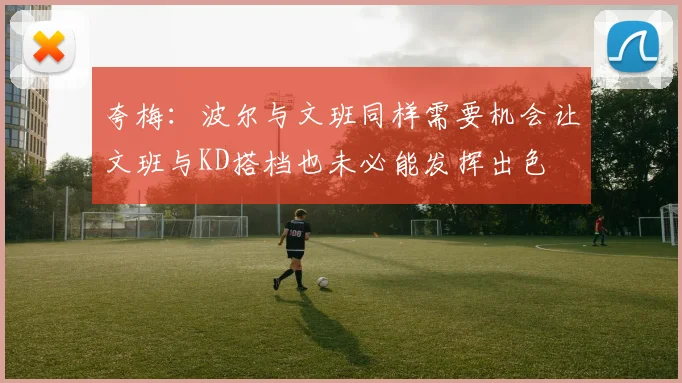 夸梅：波尔与文班同样需要机会让文班与KD搭档也未必能发挥出色