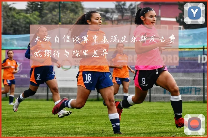 大帝自信谈赛季表现皮尔斯反击费城期待与绿军差异