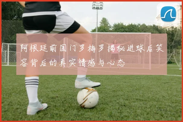 阿根廷前国门罗梅罗揭秘进球后笑容背后的真实情感与心态