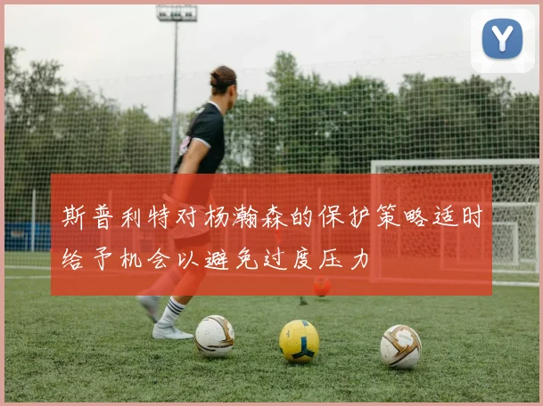 斯普利特对杨瀚森的保护策略适时给予机会以避免过度压力