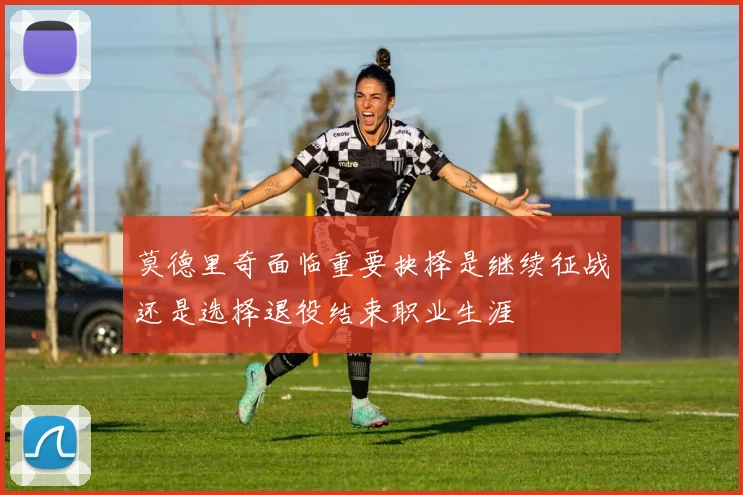 莫德里奇面临重要抉择是继续征战还是选择退役结束职业生涯
