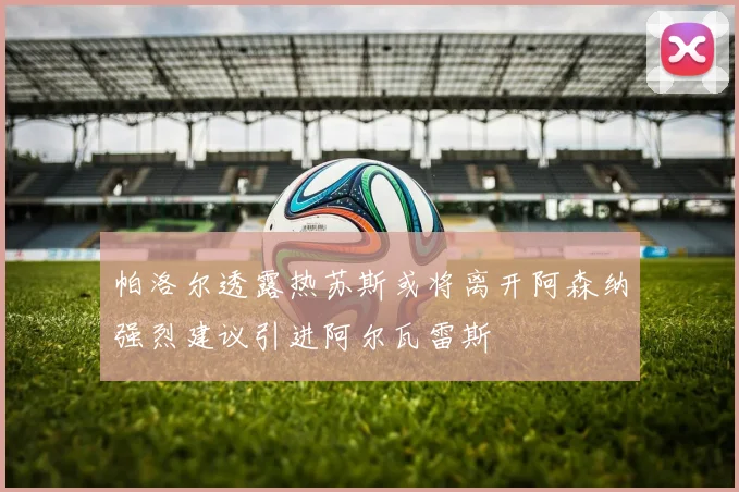 帕洛尔透露热苏斯或将离开阿森纳强烈建议引进阿尔瓦雷斯