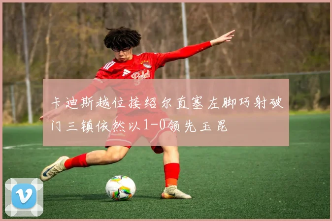 卡迪斯越位接绍尔直塞左脚巧射破门三镇依然以1-0领先玉昆