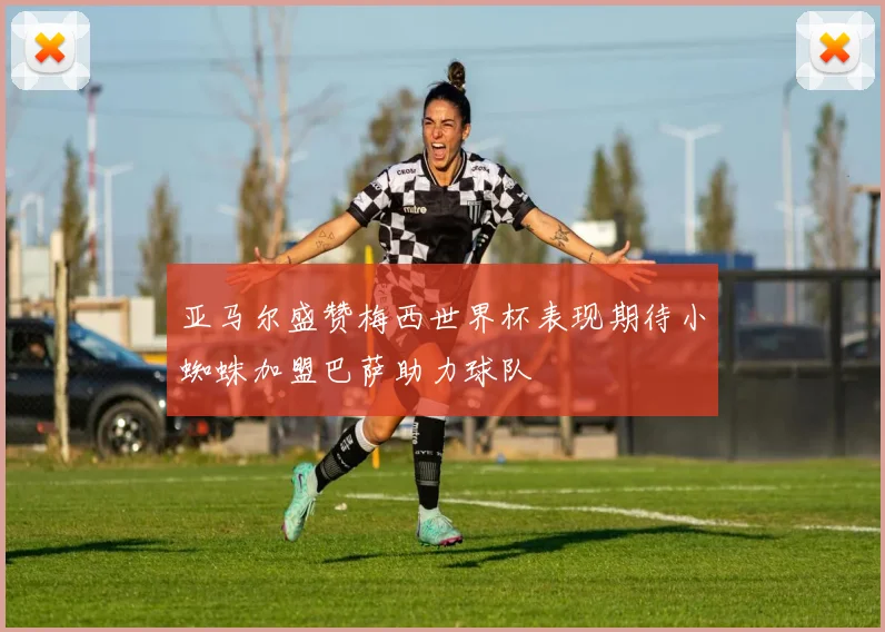 亚马尔盛赞梅西世界杯表现期待小蜘蛛加盟巴萨助力球队