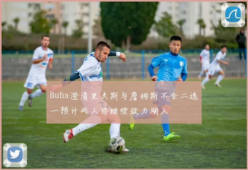 Buha澄清里夫斯与詹姆斯不会二选一预计两人将继续效力湖人