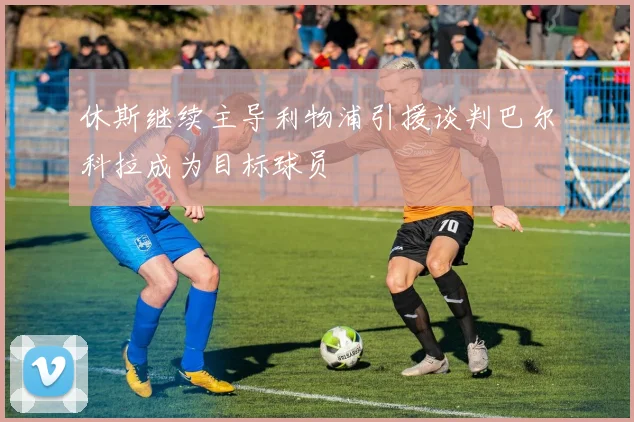 休斯继续主导利物浦引援谈判巴尔科拉成为目标球员