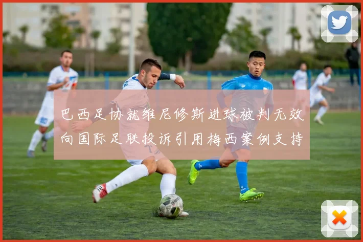 巴西足协就维尼修斯进球被判无效向国际足联投诉引用梅西案例支持