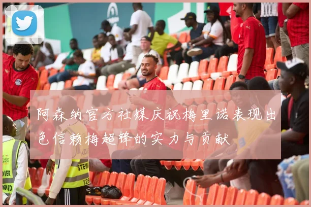 阿森纳官方社媒庆祝梅里诺表现出色信赖梅超锋的实力与贡献