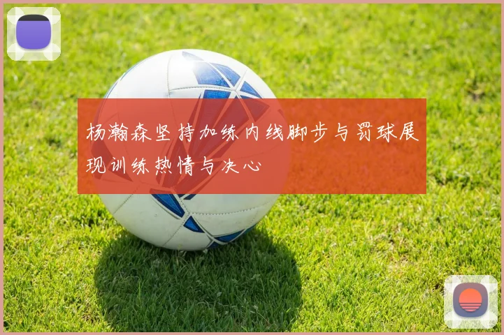 杨瀚森坚持加练内线脚步与罚球展现训练热情与决心
