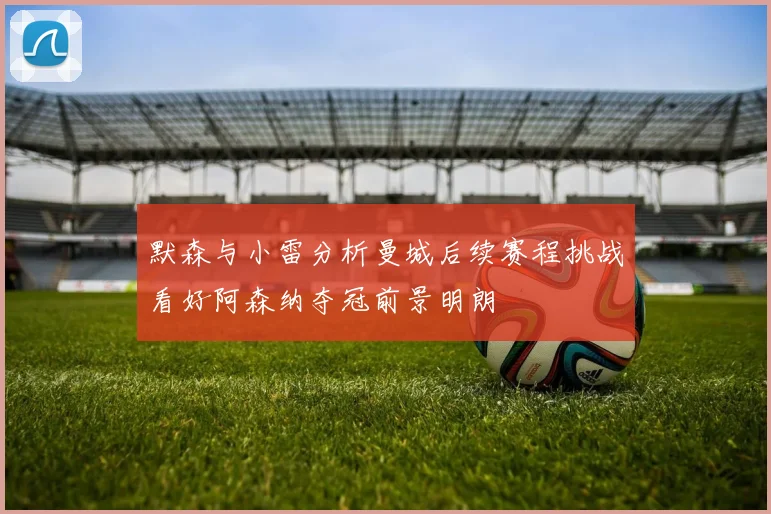 默森与小雷分析曼城后续赛程挑战看好阿森纳夺冠前景明朗
