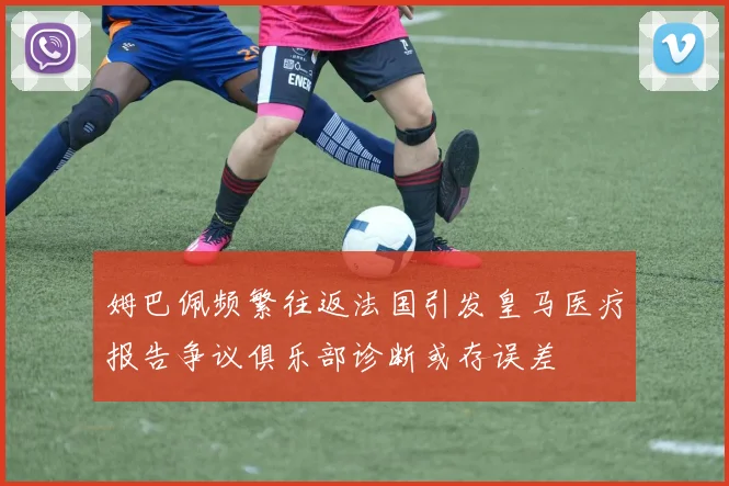 姆巴佩频繁往返法国引发皇马医疗报告争议俱乐部诊断或存误差