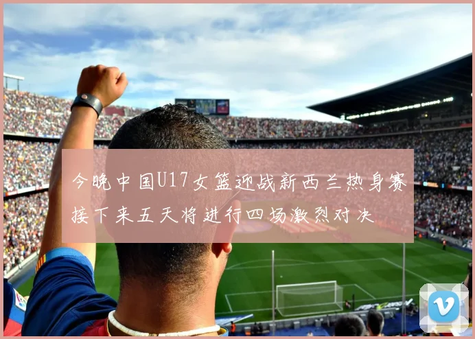 今晚中国U17女篮迎战新西兰热身赛接下来五天将进行四场激烈对决