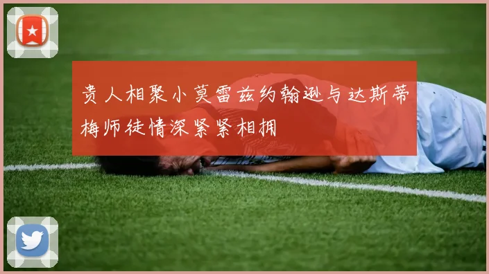 贵人相聚小莫雷兹约翰逊与达斯蒂梅师徒情深紧紧相拥