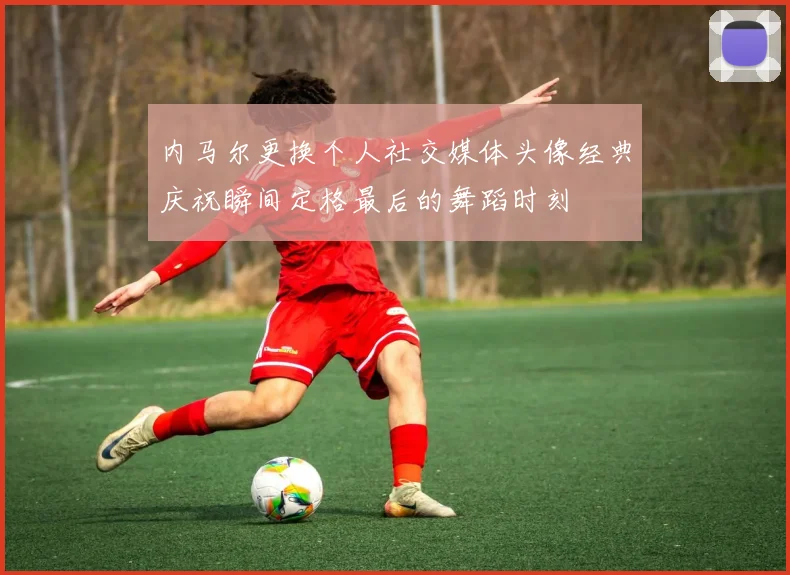 内马尔更换个人社交媒体头像经典庆祝瞬间定格最后的舞蹈时刻
