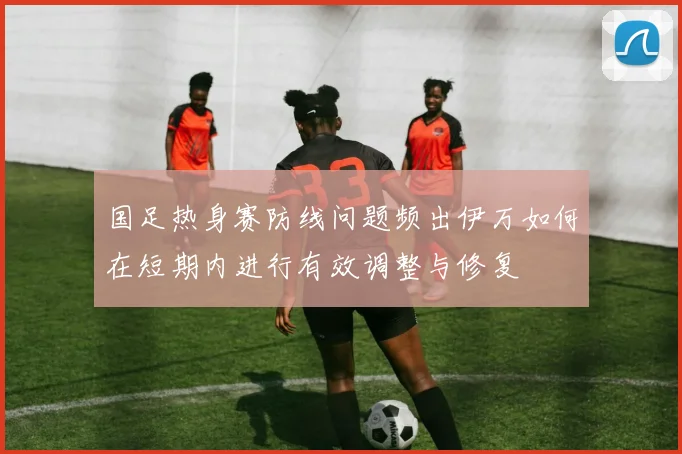 国足热身赛防线问题频出伊万如何在短期内进行有效调整与修复