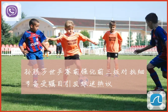 孙颖莎世乒赛前强化前三板对抗细节备受瞩目引发球迷热议