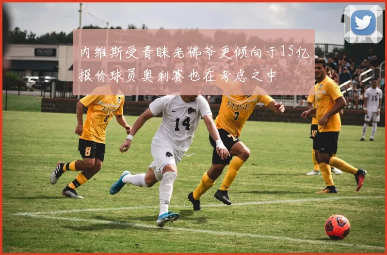 内维斯受青睐老佛爷更倾向于15亿报价球员奥利赛也在考虑之中