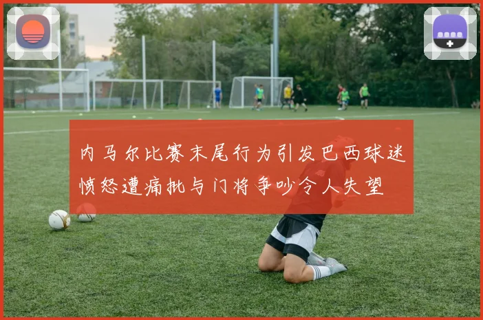 内马尔比赛末尾行为引发巴西球迷愤怒遭痛批与门将争吵令人失望