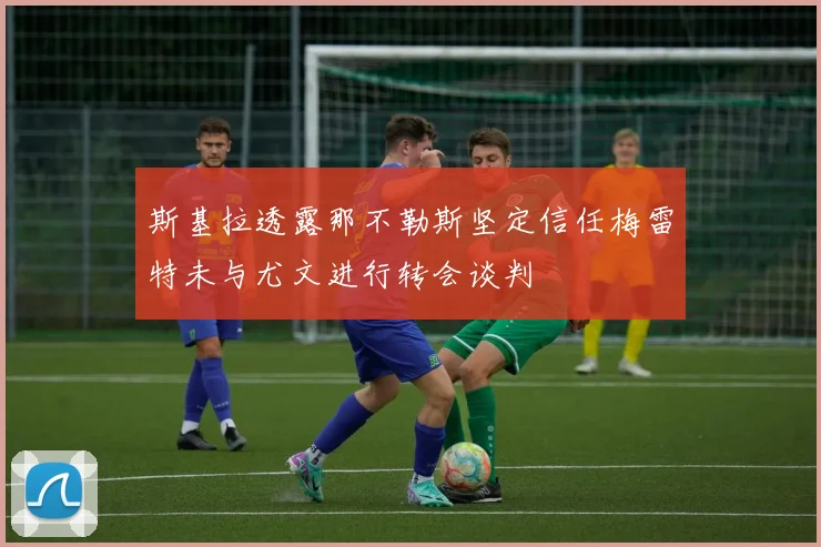 斯基拉透露那不勒斯坚定信任梅雷特未与尤文进行转会谈判