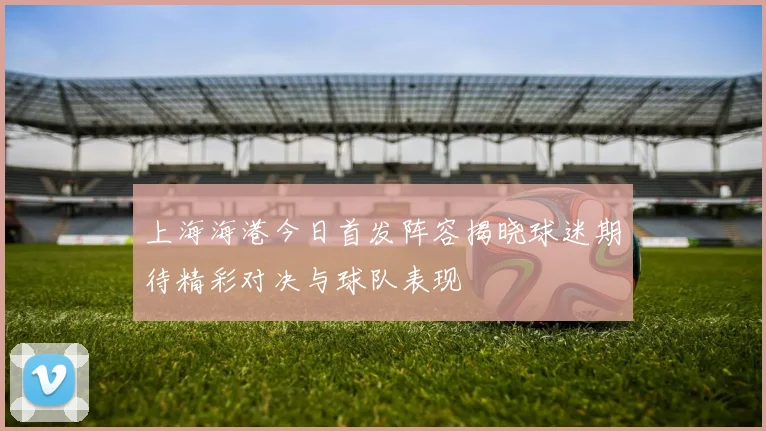 上海海港今日首发阵容揭晓球迷期待精彩对决与球队表现