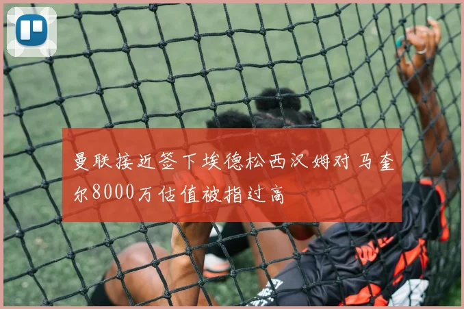曼联接近签下埃德松西汉姆对马奎尔8000万估值被指过高